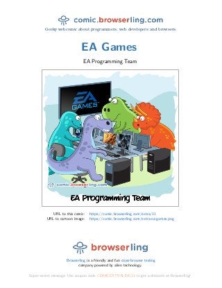 Geeky webcomic about programmers, web developers and browsers.
EA Games
EA Programming Team
URL to this comic: https://comic.browserling.com/extra/11
URL to cartoon image: https://comic.browserling.com/extra-ea-games.png
Browserling is a friendly and fun cross-browser testing
company powered by alien technology.
Super-secret message: Use coupon code COMICEXTRALING11 to get a discount at Browserling!
 