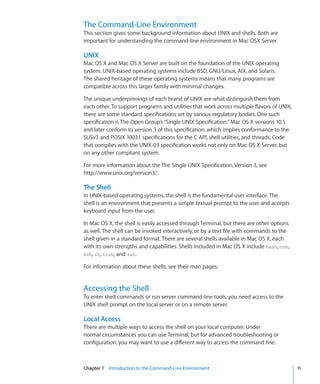 The Command-Line Environment
    This section gives some background information about UNIX and shells. Both are
    important for understanding the command-line environment in Mac OSX Server.

    UNIX
    Mac OS X and Mac OS X Server are built on the foundation of the UNIX operating
    system. UNIX-based operating systems include BSD, GNU/Linux, AIX, and Solaris.
    The shared heritage of these operating systems means that many programs are
    compatible across this larger family with minimal changes.

    The unique underpinnings of each brand of UNIX are what distinguish them from
    each other. To support programs and utilities that work across multiple flavors of UNIX,
    there are some standard specifications set by various regulatory bodies. One such
    specification is The Open Group’s “Single UNIX Specification.” Mac OS X versions 10.5
    and later conform to version 3 of this specification, which implies conformance to the
    SUSv3 and POSIX 1003.1 specifications for the C API, shell utilities, and threads. Code
    that complies with the UNIX-03 specification works not only on Mac OS X Server, but
    on any other compliant system.

    For more information about the The Single UNIX Specification, Version 3, see
    http://www.unix.org/version3/.

    The Shell
    In UNIX-based operating systems, the shell is the fundamental user interface. The
    shell is an environment that presents a simple textual prompt to the user and accepts
    keyboard input from the user.

    In Mac OS X, the shell is easily accessed through Terminal, but there are other options
    as well. The shell can be invoked interactively, or by a text file with commands to the
    shell given in a standard format. There are several shells available in Mac OS X, each
    with its own strengths and capabilities. Shells included in Mac OS X include bash, csh,
    ksh, sh, tcsh, and zsh.

    For information about these shells, see their man pages.


    Accessing the Shell
    To enter shell commands or run server command-line tools, you need access to the
    UNIX shell prompt on the local server or on a remote server.

    Local Access
    There are multiple ways to access the shell on your local computer. Under
    normal circumstances you can use Terminal, but for advanced troubleshooting or
    configuration, you may want to use a different way to access the command line.



	   Chapter 1    Introduction to the Command-Line Environment	                                 11
 