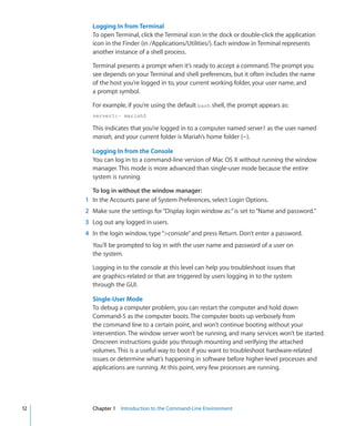 Logging In from Terminal
             To open Terminal, click the Terminal icon in the dock or double-click the application
             icon in the Finder (in /Applications/Utilities/). Each window in Terminal represents
             another instance of a shell process.

             Terminal presents a prompt when it’s ready to accept a command. The prompt you
             see depends on your Terminal and shell preferences, but it often includes the name
             of the host you’re logged in to, your current working folder, your user name, and
             a prompt symbol.

             For example, if you’re using the default bash shell, the prompt appears as:
             server1:~ mariah$

             This indicates that you’re logged in to a computer named server1 as the user named
             mariah, and your current folder is Mariah’s home folder (~).

             Logging In from the Console
             You can log in to a command-line version of Mac OS X without running the window
             manager. This mode is more advanced than single-user mode because the entire
             system is running.

              To log in without the window manager:
    	      1	 In the Accounts pane of System Preferences, select Login Options.
    	      2	 Make sure the settings for “Display login window as:” is set to “Name and password.”
    	      3	 Log out any logged in users.
    	      4	 In the login window, type “console” and press Return. Don’t enter a password.
             You’ll be prompted to log in with the user name and password of a user on
             the system.

             Logging in to the console at this level can help you troubleshoot issues that
             are graphics-related or that are triggered by users logging in to the system
             through the GUI.

             Single-User Mode
             To debug a computer problem, you can restart the computer and hold down
             Command-S as the computer boots. The computer boots up verbosely from
             the command line to a certain point, and won’t continue booting without your
             intervention. The window server won’t be running, and many services won’t be started.
             Onscreen instructions guide you through mounting and verifying the attached
             volumes. This is a useful way to boot if you want to troubleshoot hardware-related
             issues or determine what’s happening in software before higher-level processes and
             applications are running. At this point, very few processes are running.




	   12		     Chapter 1    Introduction to the Command-Line Environment
 