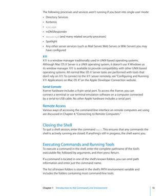 The following processes and services aren’t running if you boot into single-user mode:
    ÂÂ Directory Services
    ÂÂ Kerberos
    ÂÂ syslogd
    ÂÂ mDNSResponder
    ÂÂ securityd (and many related security processes)
    ÂÂ Spotlight
    ÂÂ Any other server services (such as Mail Server, Web Server, or Wiki Server) you may
      have configured

    X11
    X11 is a window manager traditionally used in UNIX-based operating systems.
    Although Mac OS X Server is a UNIX operating system, it doesn’t use X Windows as
    its window manager. X11 is available to provide compatibility with other UNIX-based
    operating systems. All normal Mac OS X Server tasks are performed with tools that
    don’t rely on X11. To connect to the X11 server remotely, see “Configuring and Running
    X11 Applications on Mac OS X” on the Apple Developer Connection website.

    Serial Console
    Xserve hardware includes a 9-pin serial port. To access the Xserve, you can
    connect a terminal or use terminal emulation software on a computer connected
    by a serial-to-USB cable. No other Apple hardware includes a serial port.

    Remote Access
    Various ways of accessing the command-line interface on remote computers are using
    are discussed in Chapter 4, “Connecting to Remote Computers.”


    Closing the Shell
    To quit a shell session, enter the command exit. This ensures that any commands the
    shell is actively running are closed. If anything’s still in progress, the shell warns you.


    Executing Commands and Running Tools
    To execute a command in the shell, enter the complete pathname of the tool’s
    executable file, followed by arguments, and then press Return.

    If a command is located in one of the shell’s known folders, you can omit path
    information and enter just the command name.

    The list of known folders is stored in the shell’s PATH environment variable and
    includes the folders containing most command-line tools.



	   Chapter 1    Introduction to the Command-Line Environment	                                    13
 