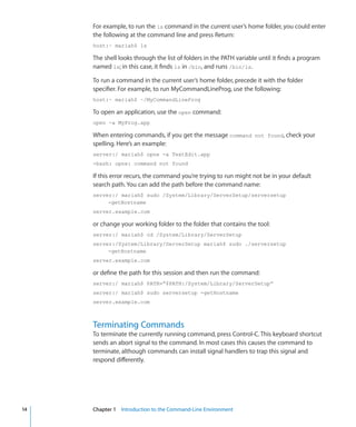 For example, to run the ls command in the current user’s home folder, you could enter
           the following at the command line and press Return:
           host:~ mariah$ ls

           The shell looks through the list of folders in the PATH variable until it finds a program
           named ls; in this case, it finds ls in /bin, and runs /bin/ls.

           To run a command in the current user’s home folder, precede it with the folder
           specifier. For example, to run MyCommandLineProg, use the following:
           host:~ mariah$ ~/MyCommandLineProg

           To open an application, use the open command:
           open -a MyProg.app

           When entering commands, if you get the message command not found, check your
           spelling. Here’s an example:
           server:/ mariah$ opne -a TextEdit.app
           -bash: opne: command not found

           If this error recurs, the command you’re trying to run might not be in your default
           search path. You can add the path before the command name:
           server:/ mariah$ sudo /System/Library/ServerSetup/serversetup
                -getHostname
           server.example.com

           or change your working folder to the folder that contains the tool:
           server:/ mariah$ cd /System/Library/ServerSetup
           server:/System/Library/ServerSetup mariah$ sudo ./serversetup
                -getHostname
           server.example.com

           or define the path for this session and then run the command:
           server:/ mariah$ PATH=“$PATH:/System/Library/ServerSetup”
           server:/ mariah$ sudo serversetup -getHostname
           server.example.com



           Terminating Commands
           To terminate the currently running command, press Control-C. This keyboard shortcut
           sends an abort signal to the command. In most cases this causes the command to
           terminate, although commands can install signal handlers to trap this signal and
           respond differently.




	   14		   Chapter 1    Introduction to the Command-Line Environment
 