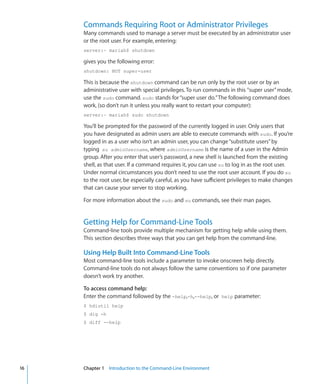 Commands Requiring Root or Administrator Privileges
           Many commands used to manage a server must be executed by an administrator user
           or the root user. For example, entering:
           server:~ mariah$ shutdown

           gives you the following error:
           shutdown: NOT super-user

           This is because the shutdown command can be run only by the root user or by an
           administrative user with special privileges. To run commands in this super user” mode,
           use the sudo command. sudo stands for “super user do.” The following command does
           work, (so don’t run it unless you really want to restart your computer):
           server:~ mariah$ sudo shutdown

           You’ll be prompted for the password of the currently logged in user. Only users that
           you have designated as admin users are able to execute commands with sudo. If you’re
           logged in as a user who isn’t an admin user, you can change “substitute users” by
           typing su adminUsername, where adminUsername is the name of a user in the Admin
           group. After you enter that user’s password, a new shell is launched from the existing
           shell, as that user. If a command requires it, you can use su to log in as the root user.
           Under normal circumstances you don’t need to use the root user account. If you do su
           to the root user, be especially careful, as you have sufficient privileges to make changes
           that can cause your server to stop working.

           For more information about the sudo and su commands, see their man pages.


           Getting Help for Command-Line Tools
           Command-line tools provide multiple mechanism for getting help while using them.
           This section describes three ways that you can get help from the command-line.

           Using Help Built Into Command-Line Tools
           Most command-line tools include a parameter to invoke onscreen help directly.
           Command-line tools do not always follow the same conventions so if one parameter
           doesn’t work try another.

           To access command help:
           Enter the command followed by the -help,-h,--help, or help parameter:
           $ hdiutil help
           $ dig -h
           $ diff --help




	   16		   Chapter 1    Introduction to the Command-Line Environment
 