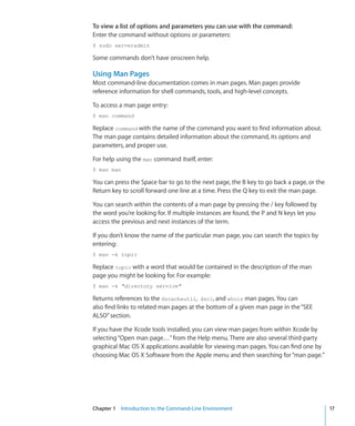 To view a list of options and parameters you can use with the command:
    Enter the command without options or parameters:
    $ sudo serveradmin

    Some commands don’t have onscreen help.

    Using Man Pages
    Most command-line documentation comes in man pages. Man pages provide
    reference information for shell commands, tools, and high-level concepts.

    To access a man page entry:
    $ man command

    Replace command with the name of the command you want to find information about.
    The man page contains detailed information about the command, its options and
    parameters, and proper use.

    For help using the man command itself, enter:
    $ man man

    You can press the Space bar to go to the next page, the B key to go back a page, or the
    Return key to scroll forward one line at a time. Press the Q key to exit the man page.

    You can search within the contents of a man page by pressing the / key followed by
    the word you’re looking for. If multiple instances are found, the P and N keys let you
    access the previous and next instances of the term.

    If you don’t know the name of the particular man page, you can search the topics by
    entering:
    $ man -k topic

    Replace topic with a word that would be contained in the description of the man
    page you might be looking for. For example:
    $ man -k directory service

    Returns references to the dscacheutil, dscl, and whois man pages. You can
    also find links to related man pages at the bottom of a given man page in the “SEE
    ALSO” section.

    If you have the Xcode tools installed, you can view man pages from within Xcode by
    selecting “Open man page…” from the Help menu. There are also several third-party
    graphical Mac OS X applications available for viewing man pages. You can find one by
    choosing Mac OS X Software from the Apple menu and then searching for “man page.”




	   Chapter 1    Introduction to the Command-Line Environment	                                17
 