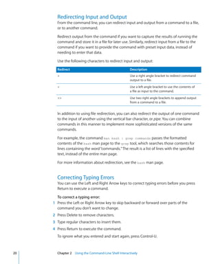 Redirecting Input and Output
             From the command line, you can redirect input and output from a command to a file,
             or to another command.

             Redirect output from the command if you want to capture the results of running the
             command and store it in a file for later use. Similarly, redirect input from a file to the
             command if you want to provide the command with preset input data, instead of
             needing to enter that data.

             Use the following characters to redirect input and output:

             Redirect                                         Description
                                                             Use a right angle bracket to redirect command
                                                              output to a file.
                                                             Use a left angle bracket to use the contents of
                                                              a file as input to the command.
                                                            Use two right angle brackets to append output
                                                              from a command to a file.


             In addition to using file redirection, you can also redirect the output of one command
             to the input of another using the vertical bar character, or pipe. You can combine
             commands in this manner to implement more sophisticated versions of the same
             commands.

             For example, the command man bash | grep commands passes the formatted
             contents of the bash man page to the grep tool, which searches those contents for
             lines containing the word “commands.” The result is a list of lines with the specified
             text, instead of the entire man page.

             For more information about redirection, see the bash man page.


             Correcting Typing Errors
             You can use the Left and Right Arrow keys to correct typing errors before you press
             Return to execute a command.

              To correct a typing error:
    	      1	 Press the Left or Right Arrow key to skip backward or forward over parts of the
              command you don’t want to change.
    	      2	 Press Delete to remove characters.
    	      3	 Type regular characters to insert them.
    	      4	 Press Return to execute the command.
             To ignore what you entered and start again, press Control-U.



	   20		     Chapter 2    Using the Command-Line Shell Interactively
 
