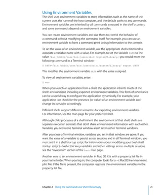 Using Environment Variables
    The shell uses environment variables to store information, such as the name of the
    current user, the name of the host computer, and the default paths to any commands.
    Environment variables are inherited by all commands executed in the shell’s context,
    and some commands depend on environment variables.

    You can create environment variables and use them to control the behavior of
    a command without modifying the command itself. For example, you can use an
    environment variable to have a command print debug information to the console.

    To set the value of an environment variable, use the appropriate shell command to
    associate a variable name with a value. For example, to set the variable PATH to the
    value /bin:/sbin:/user/bin:/user/sbin:/system/Library/, you would enter the
    following command in a Terminal window:
    $ PATH=/bin:/sbin:/user/bin:/user/sbin:/system/Library/ export PATH

    This modifies the environment variable PATH with the value assigned.

    To view all environment variables, enter:
    $ env

    When you launch an application from a shell, the application inherits much of the
    shell’s environment, including exported environment variables. This form of inheritance
    can be a useful way to configure the application dynamically. For example, your
    application can check for the presence (or value) of an environment variable and
    change its behavior accordingly.

    Different shells support different semantics for exporting environment variables.
    For information, see the man page for your preferred shell.

    Although child processes of a shell inherit the environment of that shell, shells are
    separate execution contexts that don’t share environment information with each other.
    Variables you set in one Terminal window aren’t set in other Terminal windows.

    After you close a Terminal window, variables you set in that window are gone. If you
    want the value of a variable to persist across sessions and in all Terminal windows, you
    must set it in a shell startup script. For information about modifying your bash shell
    startup script (~bashrc) to keep variables and other settings across multiple sessions,
    see the “Invocation” section of the bash man page.

    Another way to set environment variables in Mac OS X is with a property list file in
    your home folder. When you log in, the computer looks for a ~/.MacOSX/environment.
    plist file. If the file is present, the computer registers the environment variables in the
    property list file.




	   Chapter 2    Using the Command-Line Shell Interactively	                                      21
 