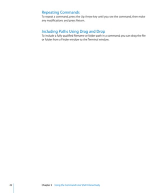 Repeating Commands
           To repeat a command, press the Up Arrow key until you see the command, then make
           any modifications and press Return.


           Including Paths Using Drag and Drop
           To include a fully qualified filename or folder path in a command, you can drag the file
           or folder from a Finder window to the Terminal window.




	   22		   Chapter 2    Using the Command-Line Shell Interactively
 