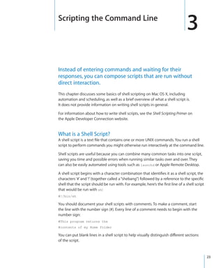 Scripting the Command Line
                                                                                     3
  Instead of entering commands and waiting for their
  responses, you can compose scripts that are run without
  direct interaction.
  This chapter discusses some basics of shell scripting on Mac OS X, including
  automation and scheduling, as well as a brief overview of what a shell script is.
  It does not provide information on writing shell scripts in general.

  For information about how to write shell scripts, see the Shell Scripting Primer on
  the Apple Developer Connection website.


  What is a Shell Script?
  A shell script is a text file that contains one or more UNIX commands. You run a shell
  script to perform commands you might otherwise run interactively at the command line.

  Shell scripts are useful because you can combine many common tasks into one script,
  saving you time and possible errors when running similar tasks over and over. They
  can also be easily automated using tools such as launchd or Apple Remote Desktop.

  A shell script begins with a character combination that identifies it as a shell script, the
  characters ‘#’ and ‘!’ (together called a “shebang”) followed by a reference to the specific
  shell that the script should be run with. For example, here’s the first line of a shell script
  that would be run with sh:
  #!/bin/sh

  You should document your shell scripts with comments. To make a comment, start
  the line with the number sign (#). Every line of a comment needs to begin with the
  number sign:
  #This program returns the
  #contents of my Home folder

  You can put blank lines in a shell script to help visually distinguish different sections
  of the script.


		                                                                                                23
 
