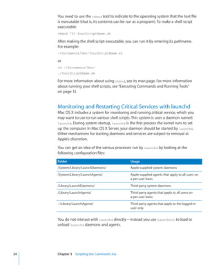 You need to use the chmod tool to indicate to the operating system that the text file
           is executable (that is, its contents can be run as a program). To make a shell script
           executable:
           chmod 755 YourScriptName.sh

           After making the shell script executable, you can run it by entering its pathname.
           For example:
           ~/Documents/Dev/YourScriptName.sh

           or
           cd ~/Documents/Dev/
           ./YourScriptName.sh

           For more information about using chmod, see its man page. For more information
           about running your shell scripts, see “Executing Commands and Running Tools” 
           on page 13.


           Monitoring and Restarting Critical Services with launchd
           Mac OS X includes a system for monitoring and running critical service, which you
           may want to use to run various shell scripts. This system is uses a daemon named
           launchd. During system startup, launchd is the first process the kernel runs to set
           up the computer. In Mac OS X Server, your daemon should be started by launchd.
           Other mechanisms for starting daemons and services are subject to removal at
           Apple’s discretion.

           You can get an idea of the various processes run by launchd by looking at the
           following configuration files:

           Folder                                      Usage
           /System/Library/LaunchDaemons/              Apple-supplied system daemons
           /System/Library/LaunchAgents/               Apple-supplied agents that apply to all users on
                                                       a per-user basis
           /Library/LaunchDaemons/                     Third-party system daemons
           /Library/LaunchAgents/                      Third-party agents that apply to all users on
                                                       a per-user basis
           ~/Library/LaunchAgents/                     Third-party agents that apply to the logged-in
                                                       user only


           You do not interact with launchd directly—instead you use launchctl to load or
           unload launchd daemons and agents.




	   24		   Chapter 3    Scripting the Command Line
 