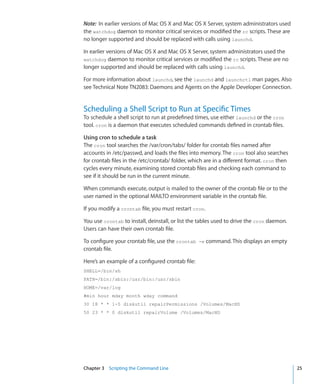 Note:  In earlier versions of Mac OS X and Mac OS X Server, system administrators used
    the watchdog daemon to monitor critical services or modified the rc scripts. These are
    no longer supported and should be replaced with calls using launchd.

    In earlier versions of Mac OS X and Mac OS X Server, system administrators used the
    watchdog    daemon to monitor critical services or modified the rc scripts. These are no
    longer supported and should be replaced with calls using launchd.

    For more information about launchd, see the launchd and launchctl man pages. Also
    see Technical Note TN2083: Daemons and Agents on the Apple Developer Connection.


    Scheduling a Shell Script to Run at Specific Times
    To schedule a shell script to run at predefined times, use either launchd or the cron
    tool. cron is a daemon that executes scheduled commands defined in crontab files.

    Using cron to schedule a task
    The cron tool searches the /var/cron/tabs/ folder for crontab files named after
    accounts in /etc/passwd, and loads the files into memory. The cron tool also searches
    for crontab files in the /etc/crontab/ folder, which are in a different format. cron then
    cycles every minute, examining stored crontab files and checking each command to
    see if it should be run in the current minute.

    When commands execute, output is mailed to the owner of the crontab file or to the
    user named in the optional MAILTO environment variable in the crontab file.

    If you modify a crontab file, you must restart cron.

    You use crontab to install, deinstall, or list the tables used to drive the cron daemon.
    Users can have their own crontab file.

    To configure your crontab file, use the crontab -e command. This displays an empty
    crontab file.

    Here’s an example of a configured crontab file:
    SHELL=/bin/sh
    PATH=/bin:/sbin:/usr/bin:/usr/sbin
    HOME=/var/log
    #min hour mday month wday command
    30 18 * * 1-5 diskutil repairPermissions /Volumes/MacHD
    50 23 * * 0 diskutil repairVolume /Volumes/MacHD




	   Chapter 3    Scripting the Command Line	                                                    25
 
