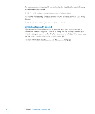 The first crontab entry repairs disk permissions for the MacHD volume at 18:30 every
           day, Monday through Friday:

           30 18 * * 1-5 diskutil repairPermissions /Volumes/MacHD

           The second crontab entry schedules a repair volume operation to run at 23:50 every
           Sunday:

           50 23 * * 0 diskutil repairVolume /Volumes/MacHD


           Scheduling tasks with launchd
            You can use launchd instead of cron to schedule tasks. With launchd, if a task is
           skipped because the computer is shut off or asleep, the task is added to the queue
           when the computer comes back online. To use launchd to schedule timer-based jobs,
           use the StartCalendarInterval or StartInterval key.

           For more information about launchd, see the launchd man page.




	   26		   Chapter 3    Scripting the Command Line
 