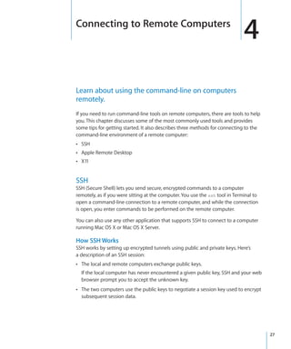 Connecting to Remote Computers
                                                                                4
  Learn about using the command-line on computers
  remotely.
  If you need to run command-line tools on remote computers, there are tools to help
  you. This chapter discusses some of the most commonly used tools and provides
  some tips for getting started. It also describes three methods for connecting to the
  command-line environment of a remote computer:
  ÂÂ SSH
  ÂÂ Apple Remote Desktop
  ÂÂ X11



  SSH
  SSH (Secure Shell) lets you send secure, encrypted commands to a computer
  remotely, as if you were sitting at the computer. You use the ssh tool in Terminal to
  open a command-line connection to a remote computer, and while the connection
  is open, you enter commands to be performed on the remote computer.

  You can also use any other application that supports SSH to connect to a computer
  running Mac OS X or Mac OS X Server.

  How SSH Works
  SSH works by setting up encrypted tunnels using public and private keys. Here’s
  a description of an SSH session:
  ÂÂ The local and remote computers exchange public keys.
      If the local computer has never encountered a given public key, SSH and your web
      browser prompt you to accept the unknown key.
  ÂÂ The two computers use the public keys to negotiate a session key used to encrypt
      subsequent session data.




		                                                                                       27
 