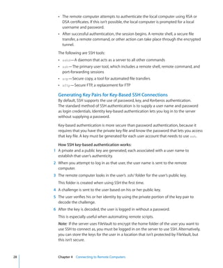 ÂÂ The remote computer attempts to authenticate the local computer using RSA or
                DSA certificates. If this isn’t possible, the local computer is prompted for a local
                username and password.
             ÂÂ After successful authentication, the session begins. A remote shell, a secure file
                transfer, a remote command, or other action can take place through the encrypted
                tunnel.

             The following are SSH tools:
             ÂÂ sshd—A daemon that acts as a server to all other commands
             ÂÂ ssh—The primary user tool, which includes a remote shell, remote command, and
                port-forwarding sessions
             ÂÂ scp—Secure copy, a tool for automated file transfers
             ÂÂ sftp—Secure FTP, a replacement for FTP

             Generating Key Pairs for Key-Based SSH Connections
             By default, SSH supports the use of password, key, and Kerberos authentication.
             The standard method of SSH authentication is to supply a user name and password
             as login credentials. Identity key-based authentication lets you log in to the server
             without supplying a password.

             Key-based authentication is more secure than password authentication, because it
             requires that you have the private key file and know the password that lets you access
             that key file. A key must be generated for each user account that needs to use ssh.

              How SSH key-based authentication works:
    	      1	 A private and a public key are generated, each associated with a user name to
              establish that user’s authenticity.
    	      2	 When you attempt to log in as that user, the user name is sent to the remote
              computer.
    	      3	 The remote computer looks in the user’s .ssh/ folder for the user’s public key.
             This folder is created when using SSH the first time.
    	      4	 A challenge is sent to the user based on his or her public key.
    	      5	 The user verifies his or her identity by using the private portion of the key pair to
              decode the challenge.
    	      6	 After the key is decoded, the user is logged in without a password.
             This is especially useful when automating remote scripts.
             Note:  If the server uses FileVault to encrypt the home folder of the user you want to
             use SSH to connect as, you must be logged in on the server to use SSH. Alternatively,
             you can store the keys for the user in a location that isn’t protected by FileVault, but
             this isn’t secure.



	   28		     Chapter 4    Connecting to Remote Computers
 