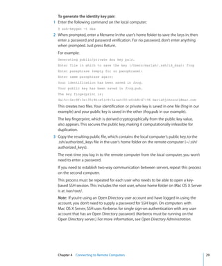 To generate the identity key pair:
	   1	 Enter the following command on the local computer:
      $ ssh-keygen -t dsa
	   2	 When prompted, enter a filename in the user’s home folder to save the keys in; then
       enter a password and password verification. For no password, don’t enter anything
       when prompted. Just press Return.
      For example:
      Generating public/private dsa key pair.
      Enter file in which to save the key (/Users/mariah/.ssh/id_dsa): frog
      Enter passphrase (empty for no passphrase):
      Enter same passphrase again:
      Your identification has been saved in frog.
      Your public key has been saved in frog.pub.
      The key fingerprint is:
      4a:5c:6e:9f:3e:35:8b:e5:c9:5a:ac:00:e6:b8:d7:96 mariahjohnson1@mac.com

      This creates two files. Your identification or private key is saved in one file (frog in our
      example) and your public key is saved in the other (frog.pub in our example).
      The key fingerprint, which is derived cryptographically from the public key value,
      also appears. This secures the public key, making it computationally infeasible for
      duplication.
	   3	 Copy the resulting public file, which contains the local computer’s public key, to the
       .ssh/authorized_keys file in the user’s home folder on the remote computer (~/.ssh/
       authorized_keys).
      The next time you log in to the remote computer from the local computer, you won’t
      need to enter a password.
      If you need to establish two-way communication between servers, repeat this process
      on the second computer.
      This process must be repeated for each user who needs to be able to open a key-
      based SSH session. This includes the root user, whose home folder on Mac OS X Server
      is at /var/root/.
      Note:  If you’re using an Open Directory user account and have logged in using the
      account, you don’t need to supply a password for SSH login. On computers with
      Mac OS X Server, SSH uses Kerberos for single sign-on authentication with any user
      account that has an Open Directory password. (Kerberos must be running on the
      Open Directory server.) For more information, see Open Directory Administration.




	     Chapter 4    Connecting to Remote Computers	                                                   29
 