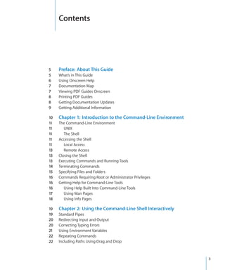 Contents




  5	    Preface:  About This Guide
  5	    What’s in This Guide
  6	    Using Onscreen Help
  7	    Documentation Map
  7	    Viewing PDF Guides Onscreen
  8	    Printing PDF Guides
  8	    Getting Documentation Updates
  9	    Getting Additional Information

  10	   Chapter 1:  Introduction to the Command-Line Environment
  11	   The Command-Line Environment
  11	      UNIX
  11	      The Shell
  11	   Accessing the Shell
  11	      Local Access
  13	      Remote Access
  13	   Closing the Shell
  13	   Executing Commands and Running Tools
  14	   Terminating Commands
  15	   Specifying Files and Folders
  16	   Commands Requiring Root or Administrator Privileges
  16	   Getting Help for Command-Line Tools
  16	      Using Help Built Into Command-Line Tools
  17	      Using Man Pages
  18	      Using Info Pages

  19	   Chapter 2:  Using the Command-Line Shell Interactively
  19	   Standard Pipes
  20	   Redirecting Input and Output
  20	   Correcting Typing Errors
  21	   Using Environment Variables
  22	   Repeating Commands
  22	   Including Paths Using Drag and Drop



		                                                                3
 