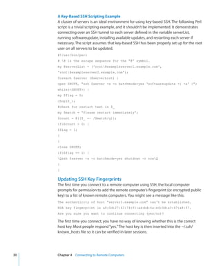 A Key-Based SSH Scripting Example
           A cluster of servers is an ideal environment for using key-based SSH. The following Perl
           script is a trivial scripting example, and it shouldn’t be implemented. It demonstrates
           connecting over an SSH tunnel to each server defined in the variable serverList,
           running softwareupdate, installing available updates, and restarting each server if
           necessary. The script assumes that key-based SSH has been properly set up for the root
           user on all servers to be updated.
           #!/usr/bin/perl
           # @ is the escape sequence for the “@” symbol.
           my @serverList = ('root@exampleserver1.example.com',
           'root@exampleserver2.example.com');
           foreach $server (@serverList) {
           open SBUFF, “ssh $server -x -o batchmode=yes ‘softwareupdate -i -a’ |”;
           while(SBUFF) {
           my $flag = 0;
           chop($_);
           #check for restart text in $_
           my $match = “Please restart immediately”;
           $count = @{[$_ =~ /$match/g]};
           if($count  0) {
           $flag = 1;
           }
           }
           close SBUFF;
           if($flag == 1) {
           Qssh $server -x -o batchmode=yes shutdown -r nowQ
           }
           }

           Updating SSH Key Fingerprints
           The first time you connect to a remote computer using SSH, the local computer
           prompts for permission to add the remote computer’s fingerprint (or encrypted public
           key) to a list of known remote computers. You might see a message like this:
           The authenticity of host “server1.example.com” can't be established.
           RSA key fingerprint is a8:0d:27:63:74:f1:ad:bd:6a:e4:0d:a3:47:a8:f7.
           Are you sure you want to continue connecting (yes/no)?

           The first time you connect, you have no way of knowing whether this is the correct
           host key. Most people respond “yes.” The host key is then inserted into the ~/.ssh/
           known_hosts file so it can be verified in later sessions.




	   30		   Chapter 4    Connecting to Remote Computers
 
