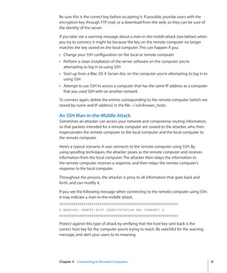 Be sure this is the correct key before accepting it. If possible, provide users with the
    encryption key through FTP, mail, or a download from the web, so they can be sure of
    the identity of the server.

    If you later see a warning message about a man-in-the-middle attack (see below) when
    you try to connect, it might be because the key on the remote computer no longer
    matches the key stored on the local computer. This can happen if you:
    ÂÂ Change your SSH configuration on the local or remote computer
    ÂÂ Perform a clean installation of the server software on the computer you’re
      attempting to log in to using SSH
    ÂÂ Start up from a Mac OS X Server disc on the computer you’re attempting to log in to
      using SSH
    ÂÂ Attempt to use SSH to access a computer that has the same IP address as a computer
      that you used SSH with on another network

    To connect again, delete the entries corresponding to the remote computer (which are
    stored by name and IP address) in the file ~/.ssh/known_hosts.

    An SSH Man-in-the-Middle Attack
    Sometimes an attacker can access your network and compromise routing information,
    so that packets intended for a remote computer are routed to the attacker, who then
    impersonates the remote computer to the local computer and the local computer to
    the remote computer.

    Here’s a typical scenario: A user connects to the remote computer using SSH. By
    using spoofing techniques, the attacker poses as the remote computer and receives
    information from the local computer. The attacker then relays the information to
    the remote computer, receives a response, and then relays the remote computer’s
    response to the local computer.

    Throughout the process, the attacker is privy to all information that goes back and
    forth, and can modify it.

    If you see the following message when connecting to the remote computer using SSH,
    it may indicate a man-in-the-middle attack.
    @@@@@@@@@@@@@@@@@@@@@@@@@@@@@@@@@@@@@@@@@@@@@@@@@@@@@@@@@@@
    @ WARNING: REMOTE HOST IDENTIFICATION HAS CHANGED! @
    @@@@@@@@@@@@@@@@@@@@@@@@@@@@@@@@@@@@@@@@@@@@@@@@@@@@@@@@@@@

    Protect against this type of attack by verifying that the host key sent back is the
    correct host key for the computer you’re trying to reach. Be watchful for the warning
    message, and alert your users to its meaning.




	   Chapter 4    Connecting to Remote Computers	                                               31
 