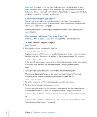 Important:  Removing a host key from the known_hosts file bypasses a security
             mechanism that would help you avoid imposters and man-in-the-middle attacks.
             Before you delete a host key from the known_hosts file, be sure you understand why
             the key on the remote computer has changed.

             Controlling Access to SSH Service
             You can use Server Admin to control which users can open a command-line
             connection using the ssh tool in Terminal. Users with administrator privileges can
             always open a connection using SSH.

             For information about controlling access to the SSH service, see Open Directory
             Administration.

             Connecting to a Remote Computer Using SSH
             Use the ssh tool to create a secure shell connection to a remote computer.

              To access a remote computer using ssh:
    	      1	 Open Terminal.
    	      2	 Log in to the remote computer by entering:
             $ ssh -l username server

             Replace username with the name of an administrator user on the remote computer.
             Replace server with the name or IP address of the remote computer. For example:
             $ ssh -l mariah 10.0.1.2

             If this is the first time you’re connecting to the remote computer, you’re prompted to
             continue connecting after the remote computer’s RSA fingerprint appears.
             Enter yes.
    	      3	 When prompted, enter the user’s password for the remote computer.
             The command prompt changes to show that you’re connected to the remote
             computer. In the previous example, the prompt might look like this:
             10.0.1.2:~ mariah$
    	      4	 To send a command to the remote computer, enter the command.
    	      5	 To close the remote connection, enter logout.
             You can authenticate and send a command using a single line, by appending the
             command to the basic ssh tool. For example, to delete a file you could enter:
             $ ssh -l mariah server1.example.com rm /Users/mariah/Documents/report

             or
             $ ssh -l mariah@server1.example.com “rm /Users/mariah/Documents/report”

             You’re prompted for the user’s password.




	   32		     Chapter 4    Connecting to Remote Computers
 