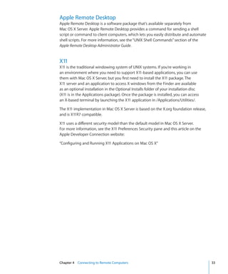 Apple Remote Desktop
    Apple Remote Desktop is a software package that’s available separately from
    Mac OS X Server. Apple Remote Desktop provides a command for sending a shell
    script or command to client computers, which lets you easily distribute and automate
    shell scripts. For more information, see the “UNIX Shell Commands” section of the
    Apple Remote Desktop Administrator Guide.


    X11
    X11 is the traditional windowing system of UNIX systems. If you’re working in
    an environment where you need to support X11-based applications, you can use
    them with Mac OS X Server, but you first need to install the X11 package. The
    X11 server and an application to access X windows from the Finder are available
    as an optional installation in the Optional Installs folder of your installation disc
    (X11 is in the Applications package). Once the package is installed, you can access
    an X-based terminal by launching the X11 application in /Applications/Utilities/.

    The X11 implementation in Mac OS X Server is based on the X.org foundation release,
    and is X11R7 compatible.

    X11 uses a different security model than the default model in Mac OS X Server.
    For more information, see the X11 Preferences Security pane and this article on the
    Apple Developer Connection website:

    “Configuring and Running X11 Applications on Mac OS X”




	   Chapter 4    Connecting to Remote Computers	                                            33
 