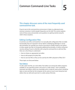 Common Command-Line Tasks
                                                                                       5
         This chapter discusses some of the most frequently used
         command-line task.
         If you’re new to the command-line environment, it helps to understand some
         common scenarios in which people frequently use the shell. This section explores
         some of those areas and provides some guidance on getting started using the
         shell in these situations.


         Editing Configuration Files
         A common use of the command line is to manually edit configuration files to enable
         functionality that isn’t exposed in Server Admin or Workgroup Manager. In server
         documentation, for example, you may be instructed to modify Property Lists (plists)
         or other regular text files to incorporate additional functionality or enforce enhanced
         security settings. If you’re unfamiliar with using the command line to edit text files,
         there are a few things to understand:
         ÂÂ How to choose an appropriate text editor
         ÂÂ How to edit property list (plist) files
         ÂÂ How to save text files so they can be used by the UNIX subsystem of Mac OS X

         These topics are discussed below.

         Text Editors
         To edit a plain text file, use a text editor. Text editors are among the oldest programs
         available on any operating system, and come in a wide variety—from completely
         automatic text editors, where you essentially write a recipe for what actions should be
         taken on text and then let the computer do the work, to much more interactive text
         editors that can edit (and save) text in a wide variety of formats.




	   34
 