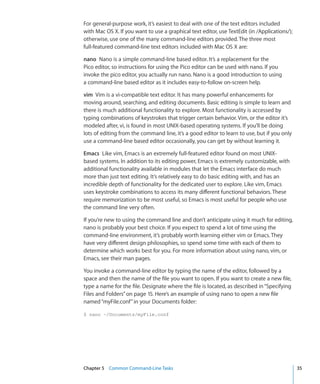 For general-purpose work, it’s easiest to deal with one of the text editors included
    with Mac OS X. If you want to use a graphical text editor, use TextEdit (in /Applications/);
    otherwise, use one of the many command-line editors provided. The three most
    full-featured command-line text editors included with Mac OS X are:

    nano  Nano is a simple command-line based editor. It’s a replacement for the
    Pico editor, so instructions for using the Pico editor can be used with nano. If you
    invoke the pico editor, you actually run nano. Nano is a good introduction to using
    a command-line based editor as it includes easy-to-follow on-screen help.

    vim  Vim is a vi-compatible text editor. It has many powerful enhancements for
    moving around, searching, and editing documents. Basic editing is simple to learn and
    there is much additional functionality to explore. Most functionality is accessed by
    typing combinations of keystrokes that trigger certain behavior. Vim, or the editor it’s
    modeled after, vi, is found in most UNIX-based operating systems. If you’ll be doing
    lots of editing from the command line, it’s a good editor to learn to use, but if you only
    use a command-line based editor occasionally, you can get by without learning it.

    Emacs  Like vim, Emacs is an extremely full-featured editor found on most UNIX-
    based systems. In addition to its editing power, Emacs is extremely customizable, with
    additional functionality available in modules that let the Emacs interface do much
    more than just text editing. It’s relatively easy to do basic editing with, and has an
    incredible depth of functionality for the dedicated user to explore. Like vim, Emacs
    uses keystroke combinations to access its many different functional behaviors. These
    require memorization to be most useful, so Emacs is most useful for people who use
    the command line very often.

    If you’re new to using the command line and don’t anticipate using it much for editing,
    nano is probably your best choice. If you expect to spend a lot of time using the
    command-line environment, it’s probably worth learning either vim or Emacs. They
    have very different design philosophies, so spend some time with each of them to
    determine which works best for you. For more information about using nano, vim, or
    Emacs, see their man pages.

    You invoke a command-line editor by typing the name of the editor, followed by a
    space and then the name of the file you want to open. If you want to create a new file,
    type a name for the file. Designate where the file is located, as described in “Specifying
    Files and Folders” on page 15. Here’s an example of using nano to open a new file
    named “myFile.conf” in your Documents folder:

    $ nano ~/Documents/myFile.conf




	   Chapter 5    Common Command-Line Tasks	                                                        35
 