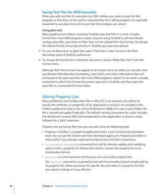 Saving Text Files for UNIX Execution
             When you edit text files for execution by UNIX utilities, you need to save the files
             properly so that they can be used (or executed) by their calling program. It’s especially
             important to use plain text and ensure that the privileges are correct.

             Using plain text
             Many graphical text editors, including TextEdit, save text files in a more complex
             format than most UNIX programs expect. If you’re using TextEdit to edit text-based
             configuration files, save them as Plain Text, not the default Rich Text Format. To change
             the default format of text documents in TextEdit you have two options:
           mm To save all documents as plain text, select “Plain text” under Format in the New
              Document pane of TextEdit preferences.
           mm To change the format of an individual document, choose “Make Plain Text” from the
              Format menu.

             Although Rich Text Format may appear to be simple text in an editor, it’s actually a full
             specification that describes formatting, colors, fonts, and other information that isn’t
             contained in the plain text files that most UNIX programs expect. To see what’s actually
             contained in a Rich Text Format document, save one in TextEdit, and then open the
             same file in a command-line text editor.


             Editing Property Lists
             Many preference and configuration files in Mac OS X use property lists (plists) to
             specify the attributes, or properties, of an application or process. An example is the
             Finder’s preferences plist in the Library/Preferences/ folder of a user’s home folder. The
             file is named com.apple.Finder.plist. The default naming convention for a plist includes
             the distributor’s reverse DNS name prepended to the application or process name,
             followed by a“.plist” extension.

             Property lists are binary files that you can edit using the following tools:
             ÂÂ Property List Editor is a graphical application that’s a part of the Xcode developer
                tools. You can get the Xcode tools from developer.apple.com. Property List Editor is
                most useful if you already understand property lists and their conventions.
             ÂÂ PlistBuddyPlistBuddy is a command-line tool for directly reading and modifying
                values inside a property list without the need to convert the property list to an
                intermediary format.
             ÂÂ defaults is a command-line tool that you can use to edit property lists.
                The defaults command is a powerful tool, with functionality beyond simple editing
                of property lists. When you know the specific key and value in a property list that
                you need to change, it’s very efficient.




	   36		     Chapter 5    Common Command-Line Tasks
 