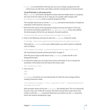 ÂÂ plutil is a command-line tool that you can use to change a property list into
         a format you can edit with a text editor, and then change back to its binary format.

      Using PlistBuddy to edit property lists
      The PlistBuddy command is designed to easily read and modify values in a property
      list. If you know the values to set or read, you can quickly make changes with
      PlistBuddy. PlistBuddy works on specific property list files.

      This example shows how to use the PlistBuddy command interactively to change the
      orientation of the Dock for a local user:
	   1	 Determine the names of the appropriate property list, key, and values. In this case,
       the name for the Dock’s property list is com.apple.Dock.plist. If you were editing
       the Dock property list for the user alecjones, the path would be:
      /Users/alecjones/Library/Preferences/com.apple.Dock.plist

	   2	 Enter in the following command to enter the PlistBuddy interactive mode:
      PlistBuddy /Users/alecjones/Library/Preferences/com.apple.Dock.plist

      If the path to PlistBuddy isn’t in your default paths, you need to add it or explicitly
      call it as follows:
      /usr/libexec/PlistBuddy ~/Library/Preferences/com.apple.Dock.plist

      See “Executing Commands and Running Tools” on page 13.
      If the file you’re trying to edit doesn’t exist, PlistBuddy creates the file in the
      designated location.
	   3	 In interactive mode, you can choose from many commands. To set or change the
       orientation of the Dock to the left side of the screen, enter:
      Set :orientation left

	   4	 Save and exit:
      Save
      Exit

      PlistBuddy can also be run non-interactively. To make the same change without
      invoking interactive mode:

      /usr/libexec/PlistBuddy -c Set :orientation left ~/Library/Preferences/
      com.apple.Dock.plist

      Both examples above assume the orientation key already exists. This isn’t necessarily
      true for a new user in Mac OS X version 10.6. Don’t assume that a value exists. First,
      confirm it with the Print command. Otherwise, you need to use the Add command,
      which also requires designating a type.




	     Chapter 5    Common Command-Line Tasks	                                                   37
 