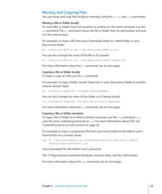 Moving and Copying Files
    You can move and copy files locally or remotely using the mv, cp, and scp commands.

    Moving a file or folder locally
    To move files or folders from one location to another on the same computer, use the
    mv command. The mv command moves the file or folder from its old location and puts
    it in the new location.

    For example, to move a file from your Downloads folder to a Work folder in your
    Documents folder:
    mv ~/Downloads/MyFile.txt ~/Documents/Work/MyFile.txt

    You can also change the name of the file as it’s moved:
    mv ~/Downloads/MyFile.txt ~/Documents/Work/NewFileName.txt

    For more information about the mv command, see its man page.

    Copying a file or folder locally
    To make a copy of a file, use the cp command.

    For example, to copy a folder named “Expenses” in your Documents folder to another
    volume named “Data”:
    cp ~/Documents/Expenses /Volumes/Data/Expenses

    You can also change the name of the folder as it’s being moved:
    cp ~/Documents/Expenses /Volumes/Data/Current_Expenses

    For more information about the cp command, see its man page.

    Copying a file or folder remotely
    To copy a file or folder to or from a remote computer, use the scp command. scp
    uses the same underlying protocols as ssh. For more information about SSH, see
    “Controlling Access to SSH Service” on page 22.

    For example, to copy a compressed file from your home folder to the ladmin user’s
    home folder on a remote server:
    scp -E ~/ImportantPapers.tgz ladmin@remoteserver.com:/Users/ladmin/
         Desktop/ImportantPapers.tgz

    You’re prompted for the ladmin user’s password.

    The ‘-E’ flag preserves extended attributes, resource forks, and ACL information.

    For more information about the scp command, see its man page.




	   Chapter 5    Common Command-Line Tasks	                                               39
 