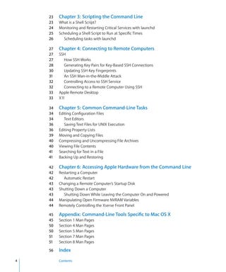 23	   Chapter 3:  Scripting the Command Line
      23	   What is a Shell Script?
      24	   Monitoring and Restarting Critical Services with launchd
      25	   Scheduling a Shell Script to Run at Specific Times
      26	      Scheduling tasks with launchd

      27	   Chapter 4:  Connecting to Remote Computers
      27	   SSH
      27	      How SSH Works
      28	      Generating Key Pairs for Key-Based SSH Connections
      30	      Updating SSH Key Fingerprints
      31	      An SSH Man-in-the-Middle Attack
      32	      Controlling Access to SSH Service
      32	      Connecting to a Remote Computer Using SSH
      33	   Apple Remote Desktop
      33	   X11

      34	   Chapter 5:  Common Command-Line Tasks
      34	   Editing Configuration Files
      34	      Text Editors
      36	      Saving Text Files for UNIX Execution
      36	   Editing Property Lists
      39	   Moving and Copying Files
      40	   Compressing and Uncompressing File Archives
      40	   Viewing File Contents
      41	   Searching for Text in a File
      41	   Backing Up and Restoring

      42	   Chapter 6:  Accessing Apple Hardware from the Command Line
      42	   Restarting a Computer
      42	      Automatic Restart
      43	   Changing a Remote Computer’s Startup Disk
      43	   Shutting Down a Computer
      43	      Shutting Down While Leaving the Computer On and Powered
      44	   Manipulating Open Firmware NVRAM Variables
      44	   Remotely Controlling the Xserve Front Panel

      45	   Appendix:  Command-Line Tools Specific to Mac OS X
      45	   Section 1 Man Pages
      50	   Section 4 Man Pages
      50	   Section 5 Man Pages
      51	   Section 7 Man Pages
      51	   Section 8 Man Pages

      56	   Index

	   4		     Contents
 