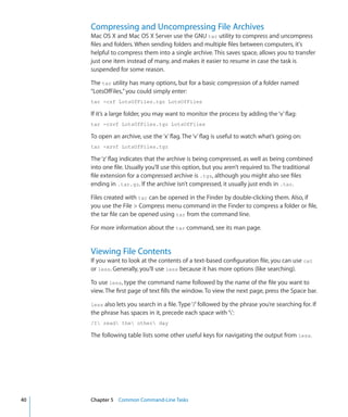 Compressing and Uncompressing File Archives
           Mac OS X and Mac OS X Server use the GNU tar utility to compress and uncompress
           files and folders. When sending folders and multiple files between computers, it's
           helpful to compress them into a single archive. This saves space, allows you to transfer
           just one item instead of many, and makes it easier to resume in case the task is
           suspended for some reason.

           The tar utility has many options, but for a basic compression of a folder named
           “LotsOfFiles,” you could simply enter:
           tar -czf LotsOfFiles.tgz LotsOfFiles

           If it’s a large folder, you may want to monitor the process by adding the ‘v’ flag:
           tar -czvf LotsOfFiles.tgz LotsOfFiles

           To open an archive, use the ‘x’ flag. The ‘v’ flag is useful to watch what’s going on:
           tar -xzvf LotsOfFiles.tgz

           The ‘z’ flag indicates that the archive is being compressed, as well as being combined
           into one file. Usually you’ll use this option, but you aren’t required to. The traditional
           file extension for a compressed archive is .tgz, although you might also see files
           ending in .tar.gz. If the archive isn’t compressed, it usually just ends in .tar.

           Files created with tar can be opened in the Finder by double-clicking them. Also, if
           you use the File  Compress menu command in the Finder to compress a folder or file,
           the tar file can be opened using tar from the command line.

           For more information about the tar command, see its man page.


           Viewing File Contents
           If you want to look at the contents of a text-based configuration file, you can use cat
           or less. Generally, you’ll use less because it has more options (like searching).

           To use less, type the command name followed by the name of the file you want to
           view. The first page of text fills the window. To view the next page, press the Space bar.

           less also lets you search in a file. Type ‘/’ followed by the phrase you’re searching for. If
           the phrase has spaces in it, precede each space with ‘’:
           /I read the other day

           The following table lists some other useful keys for navigating the output from less.




	   40		   Chapter 5    Common Command-Line Tasks
 