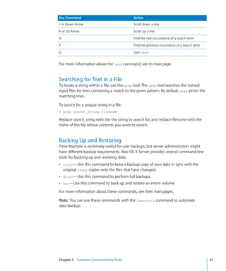 Key Command                                   Action
    J or Down Arrow                               Scroll down a line
    K or Up Arrow                                 Scroll up a line
    N                                             Find the next occurrence of a search term
    P                                             Find the previous occurrence of a search term
    Q                                             Quit less


    For more information about the less command, see its man page.


    Searching for Text in a File
    To locate a string within a file, use the grep tool. The grep tool searches the named
    input files for lines containing a match to the given pattern. By default, grep prints the
    matching lines.

    To search for a unique string in a file:
    $ grep search_string filename

    Replace search_string with the the string to search for, and replace filename with the
    name of the file whose contents you want to search.


    Backing Up and Restoring
    Time Machine is extremely useful for user backups, but server administrators might
    have different backup requirements. Mac OS X Server provides several command-line
    tools for backing up and restoring data:
    ÂÂ rsync—Use this command to keep a backup copy of your data in sync with the
        original. rsync copies only the files that have changed.
    ÂÂ ditto—Use this command to perform full backups.
    ÂÂ asr—Use this command to back up and restore an entire volume.

    For more information about these commands, see their man pages.

    Note:  You can use these commands with the launchctl command to automate
    data backup.




	   Chapter 5    Common Command-Line Tasks	                                                       41
 
