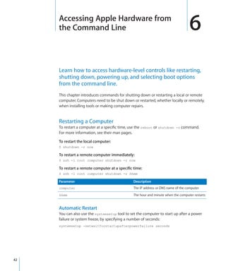 Accessing Apple Hardware from
         the Command Line                                                              6
         Learn how to access hardware-level controls like restarting,
         shutting down, powering up, and selecting boot options
         from the command line.
         This chapter introduces commands for shutting down or restarting a local or remote
         computer. Computers need to be shut down or restarted, whether locally or remotely,
         when installing tools or making computer repairs.


         Restarting a Computer
         To restart a computer at a specific time, use the reboot or shutdown -r command.
         For more information, see their man pages.

         To restart the local computer:
         $ shutdown -r now

         To restart a remote computer immediately:
         $ ssh -l root computer shutdown -r now

         To restart a remote computer at a specific time:
         $ ssh -l root computer shutdown -r hhmm

         Parameter                                  Description
         computer                                   The IP address or DNS name of the computer
         hhmm                                       The hour and minute when the computer restarts


         Automatic Restart
         You can also use the systemsetup tool to set the computer to start up after a power
         failure or system freeze, by specifying a number of seconds:
         systemsetup -setwaitforstartupafterpowerfailure seconds




	   42
 