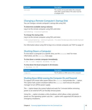 Parameter                                      Description
    seconds                                        The number of seconds before the computer
                                                   starts after a power failure. This value must be
                                                   a multiple of 30.




    Changing a Remote Computer’s Startup Disk
    You can change a remote computer’s startup disk using SSH.

    To determine available startup volumes:
    Log in to the remote computer using SSH, and enter:
    systemsetup -liststartupdisks

    To change the startup disk:
    Log in to the remote computer using SSH, and enter:
    CodeLinesystemsetup -setstartupdisks /Volumes/SnowLeopardServerHD/System/
         Library/CoreServices

    For information about using SSH to log in to a remote computer, see “SSH” on page 27.


    Shutting Down a Computer
    To shut down a computer at a specific time, use the shutdown tool. For more
    information, see the shutdown man page.

    To shut down a remote computer immediately:
    $ ssh -l root computer shutdown -h now

    To shut down the local computer in 30 minutes:
    $ shutdown -h +30

    Parameter                                      Description
    computer                                       The IP address or DNS name of the computer


    Shutting Down While Leaving the Computer On and Powered
    To support UPS restart after power failure, the shutdown tool provides the -u option.
    This option halts system shutdown before the shutdown tool instructs the power
    manager to turn off the power supply.

    The -u option keeps the system halted and waits for 5 minutes before removing
    power so an external UPS can forcibly remove power.

    Using the -u option simulates a dirty shutdown, which allows a later automatic
    power-on. The operating system uses the -u option with supported UPS devices in
    emergency shutdowns.


	   Chapter 6    Accessing Apple Hardware from the Command Line	                                      43
 