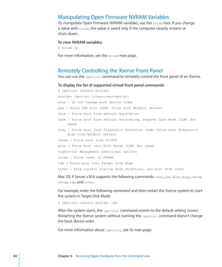 Manipulating Open Firmware NVRAM Variables
           To manipulate Open Firmware NVRAM variables, use the nvram tool. If you change
           a value with nvram, the value is saved only if the computer cleanly restarts or
           shuts down.

           To view NVRAM variables:
           $ nvram -p

           For more information, see the nvram man page.


           Remotely Controlling the Xserve Front Panel
           You can use the ipmitool command to remotely control the front panel of an Xserve.

           To display the list of supported virtual front panel commands:
           $ ipmitool chassis bootdev
           bootdev device [clear-cmos=yes|no]
           none : Do not change boot device order
           pxe : Force PXE boot (LOM: Force boot NetBoot server)
           disk : Force boot from default Hard-drive
           safe : Force boot from default Hard-drive, request Safe Mode (LOM: Not
                used)
           diag : Force boot from Diagnostic Partition (LOM: Force boot diagnostic
                mode from NetBoot server)
           cdrom : Force boot from CD/DVD
           bios : Force boot into BIOS Setup (LOM: Not used)
           Lights-out Management additional options
           nvram : Force reset of NVRAM
           tdm : Force boot into Target Disk Mode
           other : Skip current startup disk selection, and boot from other

           Mac OS X Server v10.6 supports the following commands: none, pxe, disk, diag, cdrom,
           nvram, tdm, and other.

           For example, enter the following command and then restart the Xserve system to start
           the system in Target Disk Mode:
           $ ipmitool chassis bootdev tdm

           After the system starts, the ipmitool command reverts to the default setting (none).
           Restarting the Xserve system without running the ipmitool command doesn’t change
           the boot device order.

           For more information about ipmitool, see its man page.




	   44		   Chapter 6    Accessing Apple Hardware from the Command Line
 
