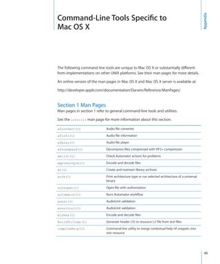 Command-Line Tools Specific to




                                                                                                     Appendix
  Mac OS X



  The following command line tools are unique to Mac OS X or substantially different
  from implementations on other UNIX platforms. See their man pages for more details.

  An online version of the man pages in Mac OS X and Mac OS X server is available at:

  http://developer.apple.com/documentation/Darwin/Reference/ManPages/


  Section 1 Man Pages
  Man pages in section 1 refer to general command-line tools and utilities.

  See the intro(1) man page for more information about this section.

  afconvert(1)                 Audio file converter
  afinfo(1)                    Audio file information
  afplay(1)                    Audio file player
  afscexpand(1)                Decompress files compressed with HFS+ compression
  amlint(1)                    Check Automator actions for problems
  applesingle(1)               Encode and decode files
  ar(1)                        Create and maintain library archives
  arch(1)                      Print architecture type or run selected architecture of a universal
                               binary
  authopen(1)                  Open file with authorization
  automator(1)                 Runs Automator workflow
  auval(1)                     AudioUnit validation
  auvaltool(1)                 AudioUnit validation
  binhex(1)                    Encode and decode files
  BuildStrings(1)              Generate header (.h) or resource (.r) file from text files
  compileHelp(1)               Command-line utility to merge contextual help rtf snippets into
                               one resource




		                                                                                                    45
 