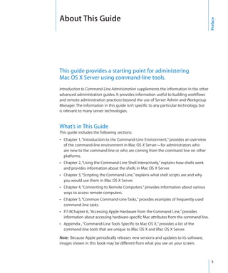 About This Guide




                                                                                            Preface
  This guide provides a starting point for administering
  Mac OS X Server using command-line tools.
  Introduction to Command-Line Administration supplements the information in the other
  advanced administration guides. It provides information useful to building workflows
  and remote administration practices beyond the use of Server Admin and Workgroup
  Manager. The information in this guide isn’t specific to any particular technology, but
  is relevant to many server technologies.


  What’s in This Guide
  This guide includes the following sections:
  ÂÂ Chapter 1, “Introduction to the Command-Line Environment,” provides an overview
      of the command-line environment in Mac OS X Server—for administrators who
      are new to the command line or who are coming from the command line on other
      platforms.
  ÂÂ Chapter 2, “Using the Command-Line Shell Interactively,” explains how shells work
      and provides information about the shells in Mac OS X Server.
  ÂÂ Chapter 3, “Scripting the Command Line,” explains what shell scripts are and why
      you would use them in Mac OS X Server.
  ÂÂ Chapter 4, “Connecting to Remote Computers,” provides information about various
      ways to access remote computers.
  ÂÂ Chapter 5, “Common Command-Line Tasks,” provides examples of frequently used
      command-line tasks.
  ÂÂ P7-8Chapter 6, “Accessing Apple Hardware from the Command Line,” provides
      information about accessing hardware-specific Mac attributes from the command line.
  ÂÂ Appendix , “Command-Line Tools Specific to Mac OS X,” provides a list of the
      command-line tools that are unique to Mac OS X and Mac OS X Server.

  Note:  Because Apple periodically releases new versions and updates to its software,
  images shown in this book may be different from what you see on your screen.



		                                                                                           5
 