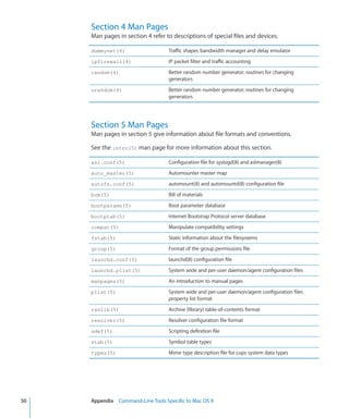Section 4 Man Pages
           Man pages in section 4 refer to descriptions of special files and devices.

           dummynet(4)                     Traffic shaper, bandwidth manager and delay emulator
           ipfirewall(4)                   IP packet filter and traffic accounting
           random(4)                       Better random number generator; routines for changing
                                           generators
           urandom(4)                      Better random number generator; routines for changing
                                           generators




           Section 5 Man Pages
           Man pages in section 5 give information about file formats and conventions.

           See the intro(5) man page for more information about this section.

           asl.conf(5)                     Configuration file for syslogd(8) and aslmanager(8)
           auto_master(5)                  Automounter master map
           autofs.conf(5)                  automount(8) and automountd(8) configuration file
           bom(5)                          Bill of materials
           bootparams(5)                   Boot parameter database
           bootptab(5)                     Internet Bootstrap Protocol server database
           compat(5)                       Manipulate compatibility settings
           fstab(5)                        Static information about the filesystems
           group(5)                        Format of the group permissions file
           launchd.conf(5)                 launchd(8) configuration file
           launchd.plist(5)                System wide and per-user daemon/agent configuration files
           manpages(5)                     An introduction to manual pages
           plist(5)                        System wide and per-user daemon/agent configuration files
                                           property list format
           ranlib(5)                       Archive (library) table-of-contents format
           resolver(5)                     Resolver configuration file format
           sdef(5)                         Scripting definition file
           stab(5)                         Symbol table types
           types(5)                        Mime type description file for cups system data types




	   50		   Appendix    Command-Line Tools Specific to Mac OS X
 