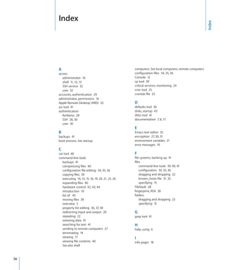 I
         ndex




                                                                                                               Index
         A                                                  computers. See local computers, remote computers
         access                                             configuration files  34, 35, 36
            administrator  16                               Console  12
            shell  11, 12, 13                               cp tool  39
            SSH service  32                                 critical services, monitoring  24
            user  32                                        cron tool  25
         accounts, authentication  29                       crontab file  25
         administrator, permissions  16
         Apple Remote Desktop (ARD)  33                     D
         asr tool  41                                       defaults tool  36
         authentication                                     disks, startup  43
            Kerberos  28                                    ditto tool  41
            SSH  28, 30                                     documentation  7, 8, 17
            user  30
                                                            E
         B                                                  Emacs text editor  35
         backups  41                                        encryption  27, 30, 31
         boot process. See startup                          environment variables  21
                                                            error messages  19
         C
         cat tool  40                                       F
         command-line tools                                 file systems, backing up  41
            backups  41                                     files
            compressing files  40                               command-line tools  39, 40, 41
            configuration file editing  34, 35, 36              configuration  34, 35, 36
            copying files  39                                   dragging and dropping  22
            executing  10, 13, 15, 16, 19, 20, 21, 25, 26       known_hosts file  31, 32
            expanding files  40                                 specifying  15
            hardware control  42, 43, 44                    FileVault  28
            introduction  10                                fingerprint, RSA  30
            list of   45                                    folders
            moving files  39                                    dragging and dropping  22
            overview  5                                         specifying  15
            property list editing  36, 37, 38
            redirecting input and output  20                G
            repeating  22                                   grep tool  41
            restoring data  41
            searching for text  41                          H
            sending to remote computers  27                 help, using  6
            terminating  14
            viewing  17                                     I
            viewing file contents  40                       info pages  18
            See also shell



	   56
 