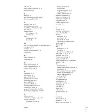 info tool  18                                        file management  39
    input/output commands  19, 20                        restarting  42
    ipmitool tool  44                                    sending commands to  27
                                                         shell access  13
    K                                                    startup disk changes  43
    Kerberos  28                                      repeating commands  22
    key-based authentication  28, 30                  restart, controlling  24, 42
    known_hosts file  31, 32                          Rich Text Format (RTF)  36
                                                      root permissions  16
    L                                                 RSA key fingerprint  30
    launchctl tool  24, 41                            rsync tool  41
    launchd daemon  24, 26
    launchd vs. watchdog tools  25                    S
    less tool  40                                     scp tool  28, 39
    local computer                                    searching text strings  41
       file management  39                            Secure Shell. See SSH
       restarting  42                                 security
    login                                                passwords  28, 29
       Open Directory  29                                permissions  16
       SSH  28, 30                                       SSH  27, 28, 30, 31, 32
                                                         See also access, authentication
    M                                                 serial console  13
    Mac OS X Server, launchd vs. watchdog tools  25   sftp tool  28
    man pages  17, 45                                 shell
    man tool  17                                         accessing  11, 12, 13
    man-in-the-middle attacks  31                        interactive  19
    mv tool  39                                          See also command-line tools
                                                      shell scripts  23, 24, 25, 26
    N                                                 shutdown tool  42, 43
    nano text editor  35                              shutdown, controlling  43
    nvram tool  44                                    single-user mode  12
                                                      Snow Leopard. See Mac OS X Server
                                                      ssh tool  27, 32
    O
                                                      SSH
    Open Directory login  29
                                                         access control  32
    Open Firmware interface  44
                                                         connecting to remote computer  32
    output, redirecting  20
                                                         introduction  27
                                                         key-based authentication  28, 30
    P
                                                         man-in-the-middle attack  31
    passwords  28, 29
                                                         startup disk changes  43
    permissions  16
                                                         workings of  27
    pipes, standard  19
                                                      sshd daemon  28
    plain text file format  36
                                                      ssh-keygen tool  29
    PlistBuddy tool  36, 37
                                                      standard pipes  19
    plutil tool  36, 38
                                                      startup disk settings  43
    private key  27, 28, 30
                                                      stderr pipe  19
    privileges, administrator  16
                                                      stdin pipe  19
    Property List Editor  36
                                                      stdout pipe  19
    property list (plist) files  36, 37, 38
                                                      sudo tool  16
    public key cryptography  27, 28, 30
                                                      systemsetup tool  42

    R                                                 T
    reboot tool  42
                                                      tar tool  40
    redirecting input and output  20
                                                      Terminal  10, 11, 12
    remote computers
                                                      text editors  35, 36
       connecting to  27, 32, 44
                                                      typing errors, correcting  20


	   Index	                                                                                   57
 