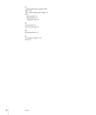 U
           uninterruptible power supply. See UPS
           UNIX  11, 36
           UPS (uninterruptible power supply)  43
           users
             access control  32
             authentication  30
             single-user mode  12

           V
           vim text editor  35
           volumes, backing up  41

           W
           watchdog daemon  25

           X
           X11 window manager  13, 33
           Xserve  44




	   58		   Index
 