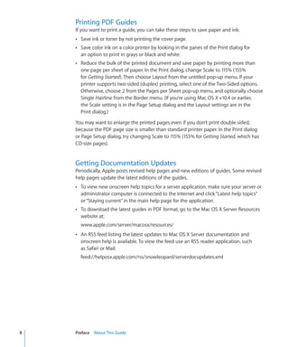 Printing PDF Guides
          If you want to print a guide, you can take these steps to save paper and ink:
          ÂÂ Save ink or toner by not printing the cover page.
          ÂÂ Save color ink on a color printer by looking in the panes of the Print dialog for
            an option to print in grays or black and white.
          ÂÂ Reduce the bulk of the printed document and save paper by printing more than
            one page per sheet of paper. In the Print dialog, change Scale to 115% (155%
            for Getting Started). Then choose Layout from the untitled pop-up menu. If your
            printer supports two-sided (duplex) printing, select one of the Two-Sided options.
            Otherwise, choose 2 from the Pages per Sheet pop-up menu, and optionally choose
            Single Hairline from the Border menu. (If you’re using Mac OS X v10.4 or earlier,
            the Scale setting is in the Page Setup dialog and the Layout settings are in the
            Print dialog.)

          You may want to enlarge the printed pages even if you don’t print double sided,
          because the PDF page size is smaller than standard printer paper. In the Print dialog
          or Page Setup dialog, try changing Scale to 115% (155% for Getting Started, which has
          CD-size pages).


          Getting Documentation Updates
          Periodically, Apple posts revised help pages and new editions of guides. Some revised
          help pages update the latest editions of the guides.
          ÂÂ To view new onscreen help topics for a server application, make sure your server or
            administrator computer is connected to the Internet and click “Latest help topics”
            or “Staying current” in the main help page for the application.
          ÂÂ To download the latest guides in PDF format, go to the Mac OS X Server Resources
            website at:
            www.apple.com/server/macosx/resources/
          ÂÂ An RSS feed listing the latest updates to Mac OS X Server documentation and
            onscreen help is available. To view the feed use an RSS reader application, such
            as Safari or Mail:
            feed://helposx.apple.com/rss/snowleopard/serverdocupdates.xml




	   8		   Preface    About This Guide
 
