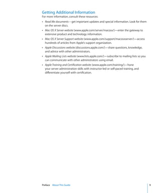 Getting Additional Information
    For more information, consult these resources:
    ÂÂ Read Me documents—get important updates and special information. Look for them
      on the server discs.
    ÂÂ Mac OS X Server website (www.apple.com/server/macosx/)—enter the gateway to
      extensive product and technology information.
    ÂÂ Mac OS X Server Support website (www.apple.com/support/macosxserver/)—access
      hundreds of articles from Apple’s support organization.
    ÂÂ Apple Discussions website (discussions.apple.com/)—share questions, knowledge,
      and advice with other administrators.
    ÂÂ Apple Mailing Lists website (www.lists.apple.com/)—subscribe to mailing lists so you
      can communicate with other administrators using email.
    ÂÂ Apple Training and Certification website (www.apple.com/training/)—hone
      your server administration skills with instructor-led or self-paced training, and
      differentiate yourself with certification.




	   Preface    About This Guide	                                                              9
 