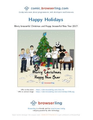 Geeky webcomic about programmers, web developers and browsers.
Happy Holidays
Merry browserful Christmas and Happy browserful New Year 2017!
URL to this comic: https://comic.browserling.com/extra/18
URL to cartoon image: https://comic.browserling.com/extra-holidays-2016.png
Browserling is a friendly and fun cross-browser testing
company powered by alien technology.
Super-secret message: Use coupon code COMICEXTRALING18 to get a discount at Browserling!
 