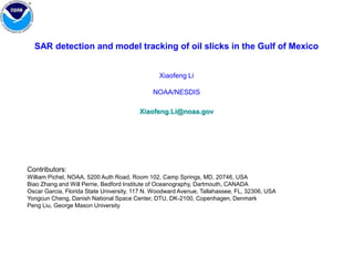 SAR detection and model tracking of oil slicks in the Gulf of Mexico Xiaofeng Li  NOAA/NESDIS Xiaofeng.Li@noaa.gov Contributors: William Pichel, NOAA, 5200 Auth Road, Room 102, Camp Springs, MD, 20746, USA Biao Zhang and Will Perrie, Bedford Institute of Oceanography, Dartmouth, CANADA Oscar Garcia, Florida State University, 117 N. Woodward Avenue, Tallahassee, FL, 32306, USA Yongcun Cheng, Danish National Space Center, DTU, DK-2100, Copenhagen, Denmark  PengLiu, George Mason University 