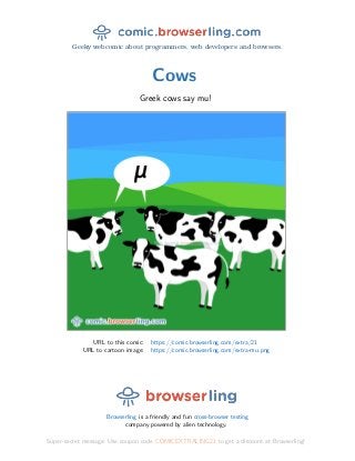 Geeky webcomic about programmers, web developers and browsers.
Cows
Greek cows say mu!
URL to this comic: https://comic.browserling.com/extra/21
URL to cartoon image: https://comic.browserling.com/extra-mu.png
Browserling is a friendly and fun cross-browser testing
company powered by alien technology.
Super-secret message: Use coupon code COMICEXTRALING21 to get a discount at Browserling!
 