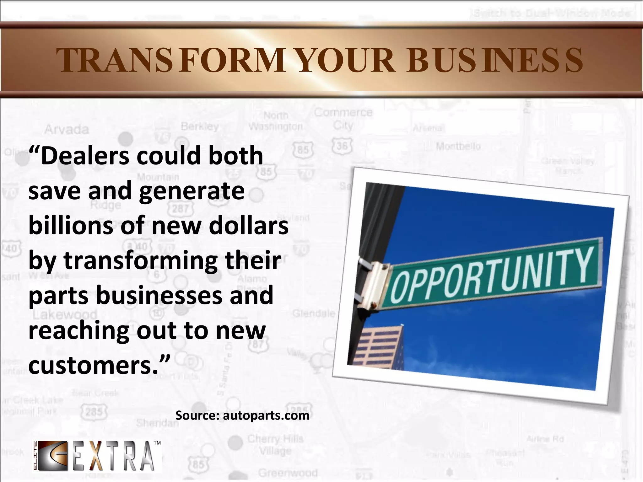 TRANSFORM YOUR BUSINESS “ Dealers could both save and generate billions of new dollars by transforming their parts businesses and reaching out to new customers.” Source: autoparts.com 