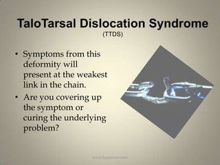 TaloTarsal Dislocation Syndrome (TTDS)Symptoms from this deformity will present at the weakest link in the chain.Are you covering up the symptom or curing the underlying problem?www.hyprocure.com