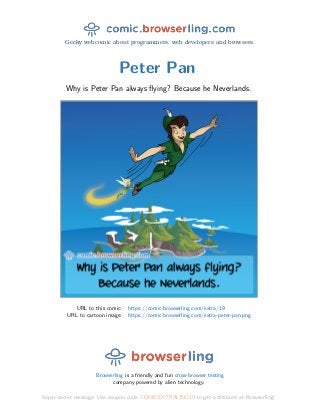 Geeky webcomic about programmers, web developers and browsers.
Peter Pan
Why is Peter Pan always ﬂying? Because he Neverlands.
URL to this comic: https://comic.browserling.com/extra/19
URL to cartoon image: https://comic.browserling.com/extra-peter-pan.png
Browserling is a friendly and fun cross-browser testing
company powered by alien technology.
Super-secret message: Use coupon code COMICEXTRALING19 to get a discount at Browserling!
 