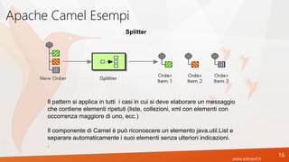 www.extrasrl.it
Apache Camel Esempi
16
Splitter
Il pattern si applica in tutti i casi in cui si deve elaborare un messaggio
che contiene elementi ripetuti (liste, collezioni, xml con elementi con
occorrenza maggiore di uno, ecc.)
Il componente di Camel è può riconoscere un elemento java.util.List e
separare automaticamente i suoi elementi senza ulteriori indicazioni.
.
 