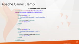 www.extrasrl.it
Apache Camel Esempi
17
Content Based Router
<camelContext errorHandlerRef="errorHandler"
xmlns="http://camel.apache.org/schema/spring">
<route>
<from uri="direct:a"/>
<!-- il payload del messaggio è una java.util.List -->
<split>
<simple>${body}</simple>
<to uri="direct:b"/>
</split>
</route>
<route>
<from uri="direct:c"/>
<!-- il payload del messaggio è xml -->
<split>
<xpath>/ordiner/lineaordine</xpath>
<to uri="direct:d"/>
</split>
</route>
</camelContext>
 