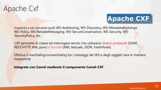 www.extrasrl.it
Apache Cxf
25
Supporto a vari standard quali WS-Addressing, WS-Discovery, WS-MetadataExchange,
WS-Policy, WS-ReliableMessaging, WS-SecureConversation, WS-Security, WS-
SecurityPolicy, etc…
CXF permette di creare ed interrogare servizi che utilizzano diversi protocolli (SOAP,
REST/HTTP, XML puro) e formati (XML testuale, JSON, FastInfoset).
Effettua il marshaling/unmarshaling tra i messaggi dei WS e degli oggetti Java in maniera
trasparente
Integrato con Camel mediante il componente Camel-CXF
 